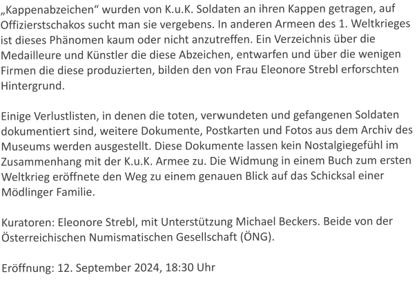 Kappenabzeichen wurden von K.u.K. Soldaten an ihren Kappen getragen, auf Offizierstschakos sucht man sie vergebens. In anderen Armeen des 1. Weltkrieges ist dieses Phnomen kaum oder nicht anzutreffen. Ein Verzeichnis ber die Medailleure und Knstler die diese Abzeichen, entwarfen und ber die wenigen Firmen die diese produzierten, bilden den von Frau Eleonore Strebl erforschten Hintergrund.  Einige Verlustlisten, in denen die toten, verwundeten und gefangenen Soldaten dokumentiert sind, weitere Dokumente, Postkarten und Fotos aus dem Archiv des Museums werden ausgestellt. Diese Dokumente lassen kein Nostalgiegefhl im Zusammenhang mit der K.u.K. Armee zu. Die Widmung in einem Buch zum ersten Weltkrieg erffnete den Weg zu einem genauen Blick auf das Schicksal einer Mdlinger Familie.  Kuratoren: Eleonore Strebl, mit Untersttzung Michael Beckers. Beide von der sterreichischen Numismatischen Gesellschaft (NG).  Erffnung: 12. September 2024, 18:30 Uhr